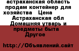 астраханская область.продам контейнер для хозяйства › Цена ­ 10 000 - Астраханская обл. Домашняя утварь и предметы быта » Другое   